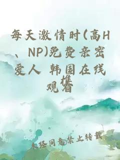 每天激情时(高H、NP)免费亲密爱人 韩国在线观看